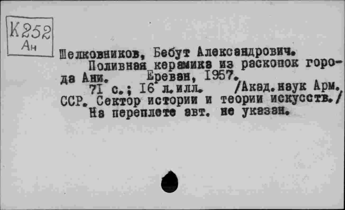 ﻿Ан
Шелковников, Бебут Александрович*
Поливная керамика из раскопок города Ани. Ереван, 1957.
71 с. ; 16 л. илл. /Акад, наук Арм. ССР. Сектор истории и теории искусств./ На переплете авт. не указан.